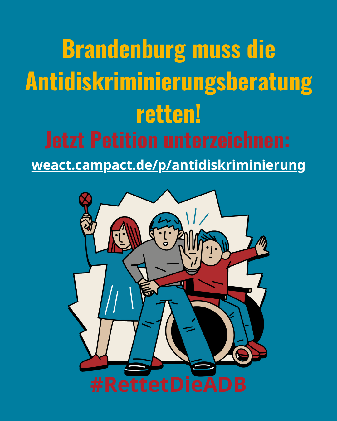 Schriftzug: "Brandenburg muss die Antidiskriminierungsberatung retten. Jetzt Petition unterzeichnen. #RettetDieADB"
Auf dem Bild in der Mitte sind 3 Personen zu sehen, eine mit ausgestreckter Hand als "Stopp-Geste", eine im Rollstuhl und eine mit einer Rassel als Zeichen des Protestes.